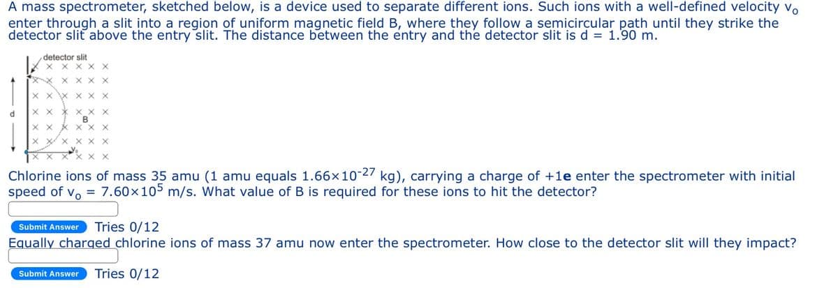 A mass spectrometer, sketched below, is a device used to separate different ions. Such ions with a well-defined velocity Vo
enter through a slit into a region of uniform magnetic field B, where they follow a semicircular path until they strike the
detector sliť above the entry slit. The distance between the entry and the detector slit is d = 1.90 m.
d
x
х
detector slit
X X X X X
XX
X X
X X X X
B
X X
Chlorine ions of mass 35 amu (1 amu equals 1.66x10-27 kg), carrying a charge of +1e enter the spectrometer with initial
speed of vo 7.60x105 m/s. What value of B is required for these ions to hit the detector?
Submit Answer
Tries 0/12
Equally charged chlorine ions of mass 37 amu now enter the spectrometer. How close to the detector slit will they impact?
Submit Answer Tries 0/12