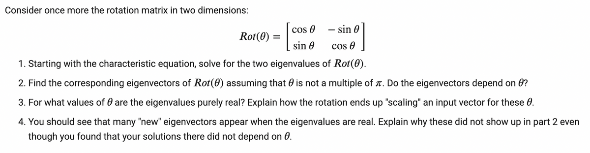 Consider once more the rotation matrix in two dimensions:
Cos O
- sin 0
-
Rot(0) =
sin 0
cos 0
1. Starting with the characteristic equation, solve for the two eigenvalues of Rot(0).
2. Find the corresponding eigenvectors of Rot(0) assuming that 0 is not a multiple of t. Do the eigenvectors depend on ?
3. For what values of 0 are the eigenvalues purely real? Explain how the rotation ends up "scaling" an input vector for these 0.
4. You should see that many "new" eigenvectors appear when the eigenvalues are real. Explain why these did not show up in part 2 even
though you found that your solutions there did not depend on 0.
