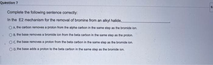 Question 7
Complete the following sentence correctly:
In the E2 mechanism for the removal of bromine from an alkyl halide
OA, the carbon removes a proton from the alpha carbon in the same step as the bromide ion.
B, the base removes a bromide ion from the beta carbon in the same step as the proton.
OC. the base removes a proton from the beta carbon in the same step as the bromide ion.
OD. the base adds a proton to the beta carbon in the same step as the bromide ion.
0.