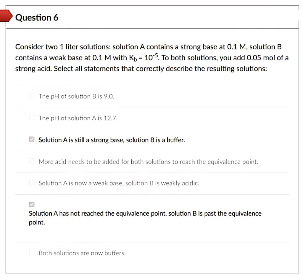 Question 6
Consider two 1 liter solutions: solution A contains a strong base at 0.1 M, solution B
contains a weak base at 0.1 M with Kb 10-5. To both solutions, you add 0.05 mol of a
strong acid. Select all statements that correctly describe the resulting solutions:
=
The pH of solution B is 9.0.
The pH of solution A is 12.7.
Solution A is still a strong base, solution B is a buffer.
More acid needs to be added for both solutions to reach the equivalence point.
Solution A is now a weak base, solution B is weakly acidic.
✔
Solution A has not reached the equivalence point, solution B is past the equivalence
point.
Both solutions are now buffers.