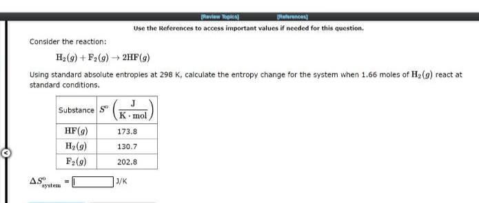 Consider the reaction:
H₂(g) + F2 (g) → 2HF (g)
Using standard absolute entropies at 298 K, calculate the entropy change for the system when 1.66 moles of H₂(g) react at
standard conditions.
AS
Substance S
HF (g)
H₂ (9)
F₂ (9)
system
=
[Review Topics]
[References)
Use the References to access important values if needed for this question.
J
K mol
173.8
130.7
202.8
J/K