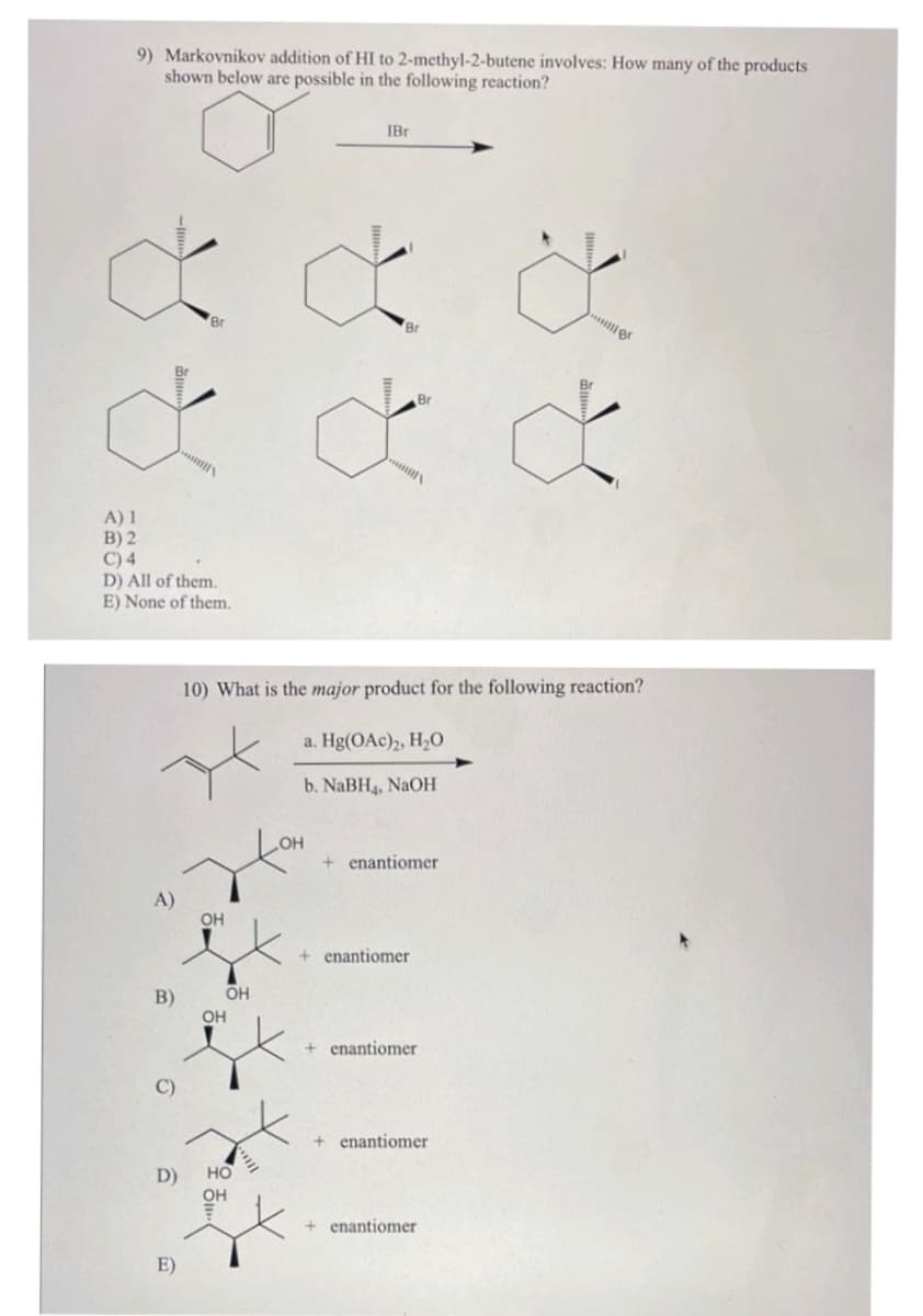 9) Markovnikov addition of HI to 2-methyl-2-butene involves: How many of the products
shown below are possible in the following reaction?
&&&
می می می
A) 1
B) 2
C) 4
D) All of them.
E) None of them.
A)
B)
C)
Br
D)
E)
OH
OH
IBr
10) What is the major product for the following reaction?
a. Hg(OAc)2, H₂O
b. NaBH4, NaOH
OH
HO
OH
Br
+ enantiomer
+ enantiomer
N
+ enantiomer
+ enantiomer
+ enantiomer