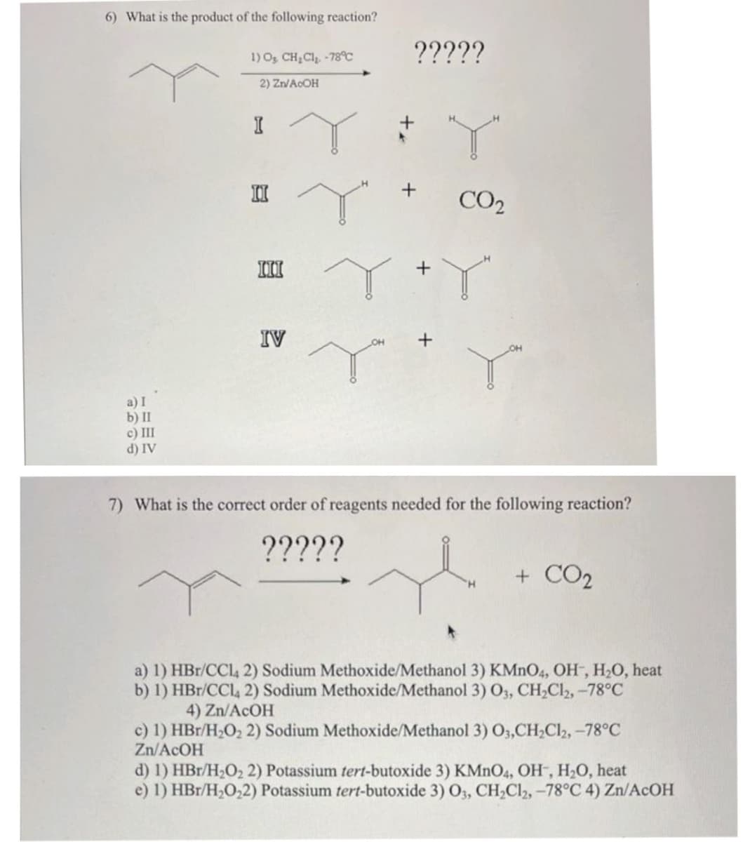 6) What is the product of the following reaction?
a) I
b) II
c) III
d) IV
1) O₂, CH₂Cl₂ -78°C
2) Zn/AcOH
I
II
III
IV
?????
CO₂
r
Y+Y
Y™
7) What is the correct order of reagents needed for the following reaction?
?????
H
+ CO₂
a) 1) HBr/CC14 2) Sodium Methoxide/Methanol 3) KMnO4, OH, H₂O, heat
b) 1) HBr/CC142) Sodium Methoxide/Methanol 3) 03, CH₂Cl2, -78°C
4) Zn/ACOH
c) 1) HBr/H₂O₂ 2) Sodium Methoxide/Methanol 3) 03,CH₂Cl2, -78°C
Zn/ACOH
d) 1) HBr/H₂O₂ 2) Potassium tert-butoxide 3) KMnO4, OH, H₂O, heat
e) 1) HBr/H₂O₂2) Potassium tert-butoxide 3) O3, CH₂Cl2, -78°C 4) Zn/AcOH