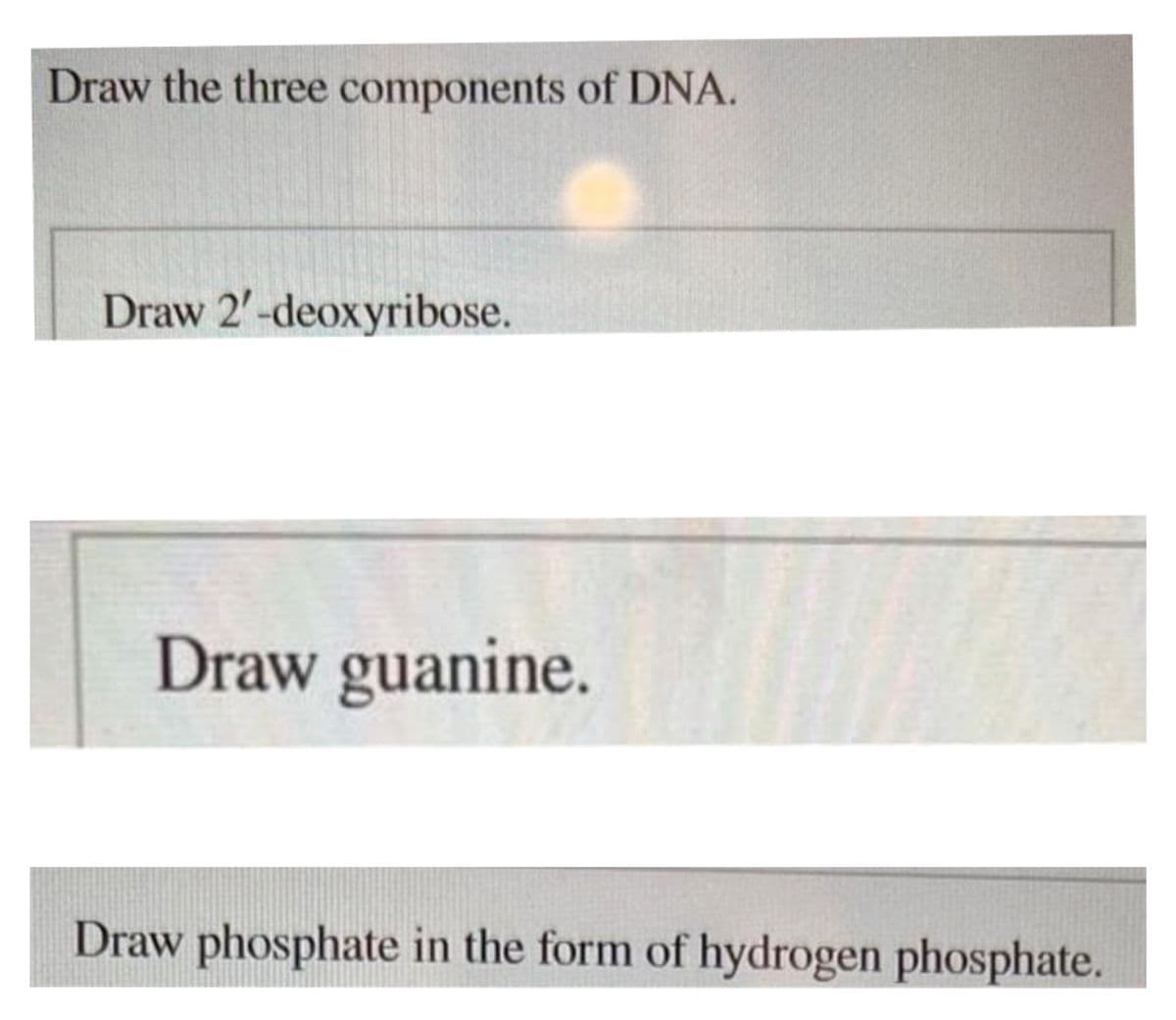 Draw the three components of DNA.
Draw 2'-deoxyribose.
Draw guanine.
Draw phosphate in the form of hydrogen phosphate.