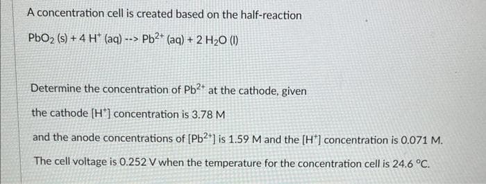 A concentration cell is created based on the half-reaction
PbO₂ (s) + 4 H (aq) --> Pb2+ (aq) + 2 H₂O (1)
Determine the concentration of Pb2+ at the cathode, given
the cathode [H*] concentration is 3.78 M
and the anode concentrations of [Pb2+] is 1.59 M and the [H*] concentration is 0.071 M.
The cell voltage is 0.252 V when the temperature for the concentration cell is 24.6 °C.
