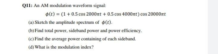 Q11: An AM modulation waveform signal:
$(t) = (1 + 0.5 cos 2000nt + 0.5 cos 4000nt) cos 20000nt
(a) Sketch the amplitude spectrum of p(t).
(b) Find total power, sideband power and power efficiency.
(c) Find the average power containing of each sideband.
(d) What is the modulation index?
