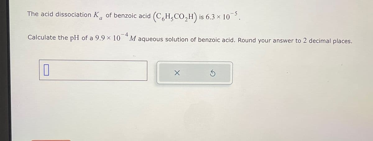 The acid dissociation K of benzoic acid (CHCO₂H) is 6.3 × 10¯5.
a
Calculate the pH of a 9.9 × 10
-4
M aqueous solution of benzoic acid. Round your answer to 2 decimal places.
☐
×
S