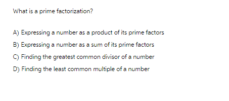 What is a prime factorization?
A) Expressing a number as a product of its prime factors
B) Expressing a number as a sum of its prime factors
C) Finding the greatest common divisor of a number
D) Finding the least common multiple of a number