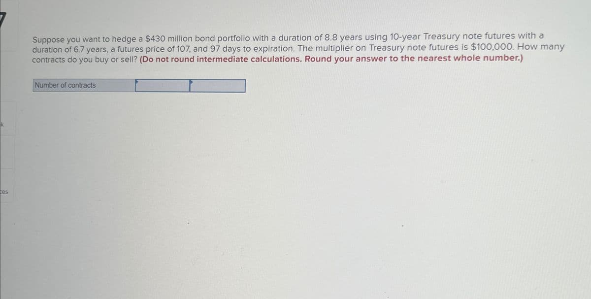 k
ces
Suppose you want to hedge a $430 million bond portfolio with a duration of 8.8 years using 10-year Treasury note futures with a
duration of 6.7 years, a futures price of 107, and 97 days to expiration. The multiplier on Treasury note futures is $100,000. How many
contracts do you buy or sell? (Do not round intermediate calculations. Round your answer to the nearest whole number.)
Number of contracts