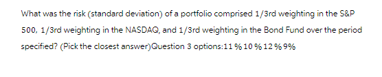 What was the risk (standard deviation) of a portfolio comprised 1/3rd weighting in the S&P
500, 1/3rd weighting in the NASDAQ, and 1/3rd weighting in the Bond Fund over the period
specified? (Pick the closest answer)Question 3 options:11 % 10% 12% 9%