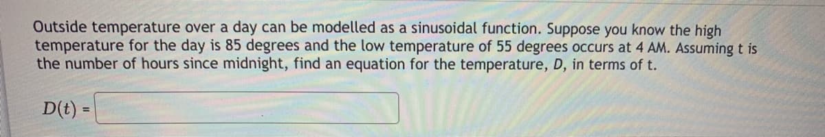 Outside temperature over a day can be modelled as a sinusoidal function. Suppose you know the high
temperature for the day is 85 degrees and the low temperature of 55 degrees occurs at 4 AM. Assuming t is
the number of hours since midnight, find an equation for the temperature, D, in terms of t.
D(t) =
