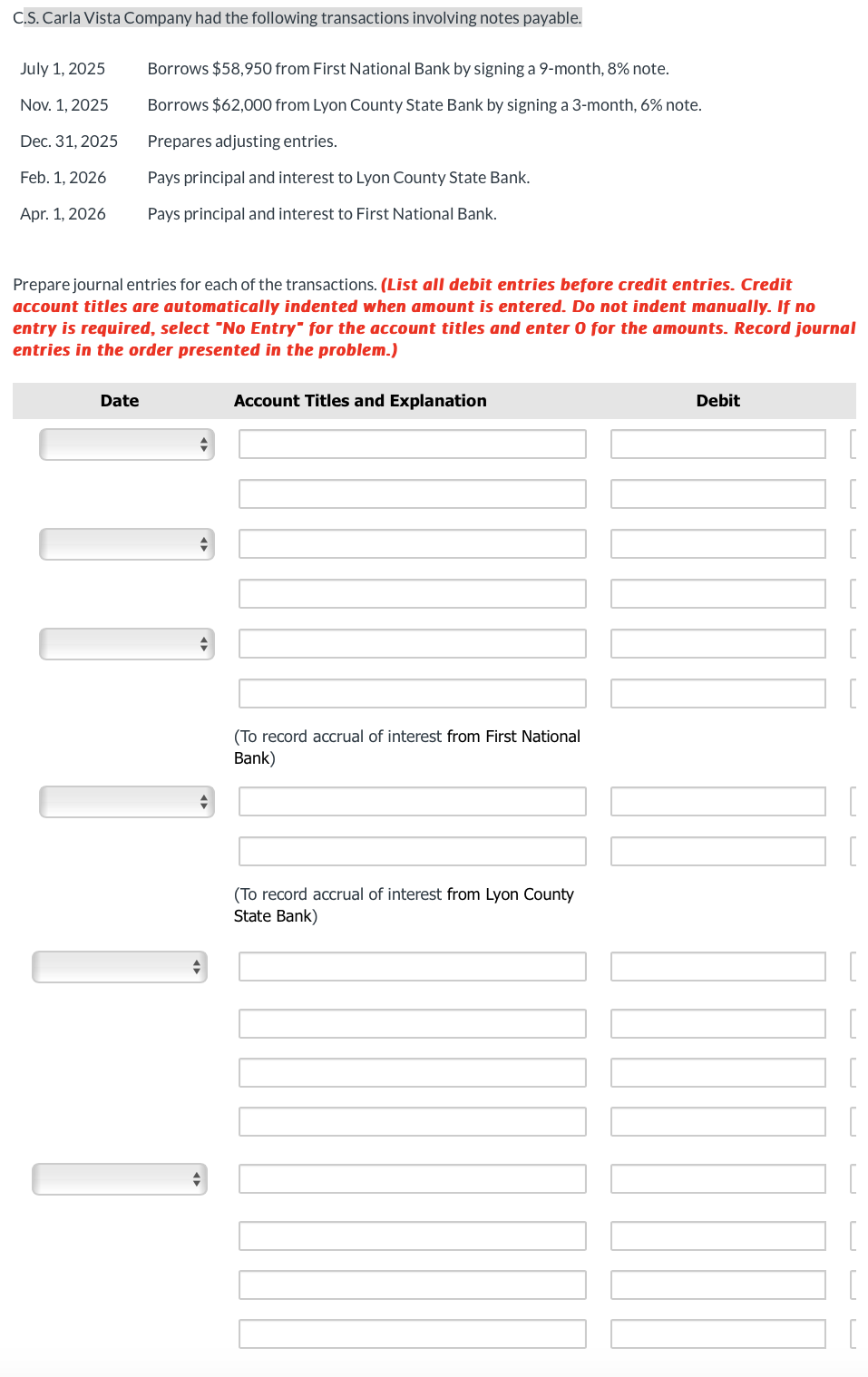 C.S. Carla Vista Company had the following transactions involving notes payable.
July 1, 2025
Nov. 1, 2025
Dec. 31, 2025
Feb. 1, 2026
Apr. 1, 2026
Borrows $58,950 from First National Bank by signing a 9-month, 8% note.
Borrows $62,000 from Lyon County State Bank by signing a 3-month, 6% note.
Prepares adjusting entries.
Pays principal and interest to Lyon County State Bank.
Pays principal and interest to First National Bank.
Prepare journal entries for each of the transactions. (List all debit entries before credit entries. Credit
account titles are automatically indented when amount is entered. Do not indent manually. If no
entry is required, select "No Entry" for the account titles and enter 0 for the amounts. Record journal
entries in the order presented in the problem.)
Account Titles and Explanation
Date
(To record accrual of interest from First National
Bank)
(To record accrual of interest from Lyon County
State Bank)
Debit
[
] [
[
[
[
[
[