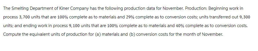 The Smelting Department of Kiner Company has the following production data for November. Production: Beginning work in
process 3,700 units that are 100% complete as to materials and 29% complete as to conversion costs; units transferred out 9,300
units; and ending work in process 9,100 units that are 100% complete as to materials and 40% complete as to conversion costs.
Compute the equivalent units of production for (a) materials and (b) conversion costs for the month of November.