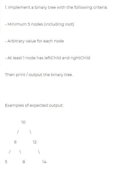 1. Implement a binary tree with the following criteria:
- Minimum 5 nodes (including root)
- Arbitrary value for each node
- At least 1 node has leftChild and rightChild
Then print / output the binary tree.
Examples of expected output:
10
6.
12
14
00
