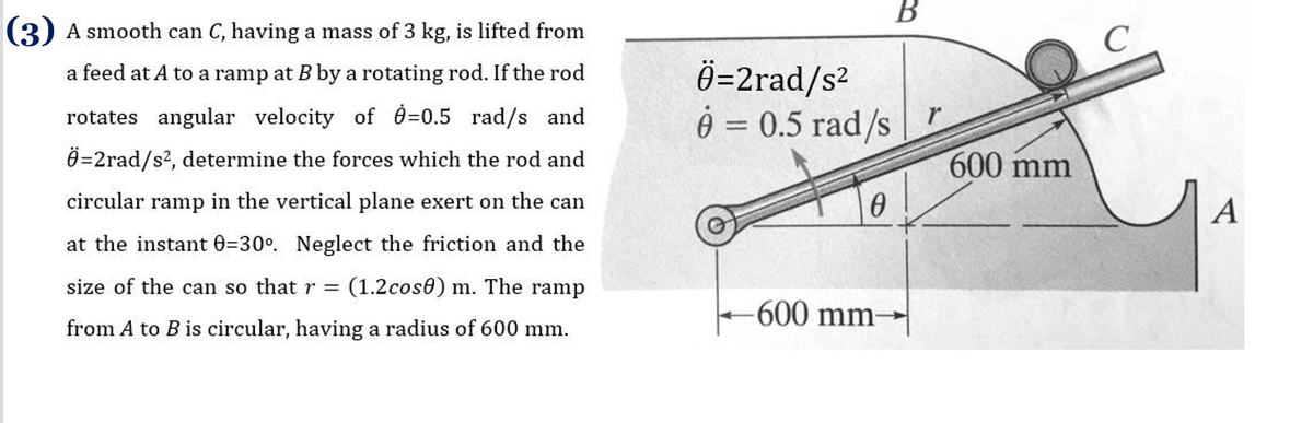 В
(3) A smooth can C, having a mass of 3 kg, is lifted from
Ö=2rad/s2
Ô = 0.5 rad/s
a feed at A to a ramp at B by a rotating rod. If the rod
rotates angular velocity of 0=0.5 rad/s and
Ö=2rad/s?, determine the forces which the rod and
600 mm
circular ramp in the vertical plane exert on the can
A
at the instant 0=30°. Neglect the friction and the
size of the can so that r =
(1.2cos0) m. The ramp
-600 mm-
from A to B is circular, having a radius of 600 mm.
