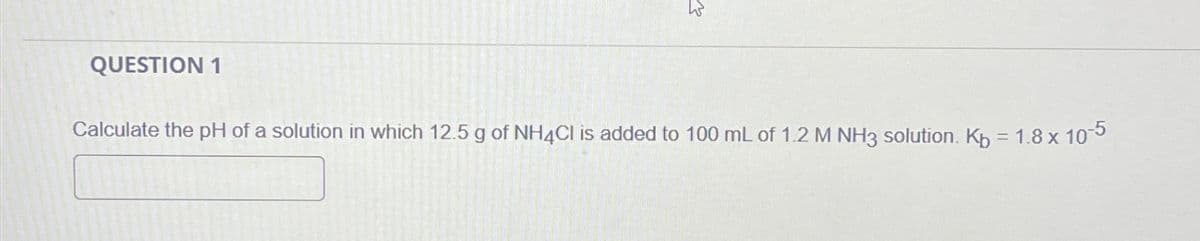 QUESTION 1
✓
Calculate the pH of a solution in which 12.5 g of NH4Cl is added to 100 mL of 1.2 M NH3 solution. Kb = 1.8 x 10-5