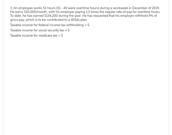 3: An employee works 51 hours (51 - 40 were overtime hours) during a workweek in December of 2019.
He earns $10,000/month, with his employer paying 1.5 times the regular rate of pay for overtime hours.
To date, he has earned $134,200 during the year. He has requested that his employer withhold 9% of
gross pay, which is to be contributed to a 401(k) plan.
Taxable income for federal income tax withholding = $
Taxable income for social security tax = $
Taxable income for medicare tax = $