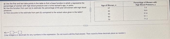 a) Use the first and last data points in the table to find a linear function in which y represents the
percentage of women with high blood pressure and x is the women's age, in years.
b) Use the function from part (a) to estimate the percentage of 40-year-old women with high blood
pressure.
c) How accurate is the estimate from part (b) compared to the actual value given in the table?
BOD
CUDD
Age of Women, x
888843
27
40
50
60
70
ay-x
(Use integers or decimals for any numbers in the expression. Do not round until the final answer. Then round to three decimals place as needed.)
Percentage of Women with
High Blood Pressure, y
74
16.6
31.8
51.1
71.3