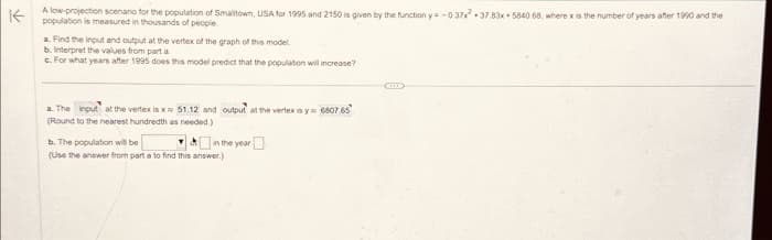 Kpopulation is measured in thousands of people.
A low-projection scenario for the population of Smalltown, USA for 1995 and 2150 is given by the function y=-0.37x 37.83x 5840 68, where x is the number of years after 1990 and the
a. Find the input and output at the vertex of the graph of this model
b. Interpret the values from part a
c. For what years after 1995 does this model predict that the population will increase?
a. The input at the vertex is x 51.12 and output at the vertex is y 6807.65
(Round to the nearest hundredth as needed.)
b. The population will be
(Use the answer from part a to find this answer.)
in the year