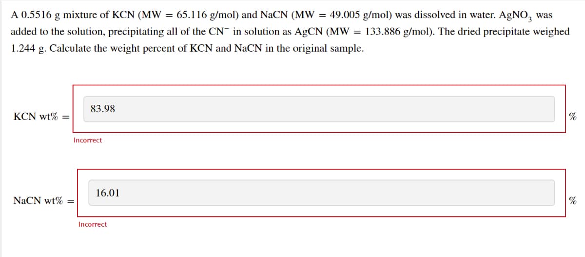 A 0.5516 g mixture of KCN (MW = 65.116 g/mol) and NaCN (MW = 49.005 g/mol) was dissolved in water. AgNO3 was
added to the solution, precipitating all of the CN in solution as AgCN (MW = 133.886 g/mol). The dried precipitate weighed
1.244 g. Calculate the weight percent of KCN and NaCN in the original sample.
KCN wt% =
83.98
Incorrect
NaCN wt% =
16.01
Incorrect
%
%