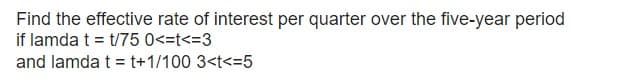 Find the effective rate of interest per quarter over the five-year period
if lamda t = t/75 0<=t<=3
and lamda t = t+1/100 3<t<=5