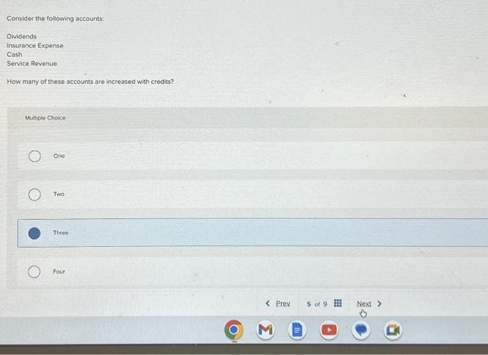 Consider the following accounts:
Dividends
Insurance Expense
Cash
Service Revenue
How many of these accounts are increased with credits?
Multiple Choice
One
Two
Three
Four
< Prev
5 of 9
Next >
B