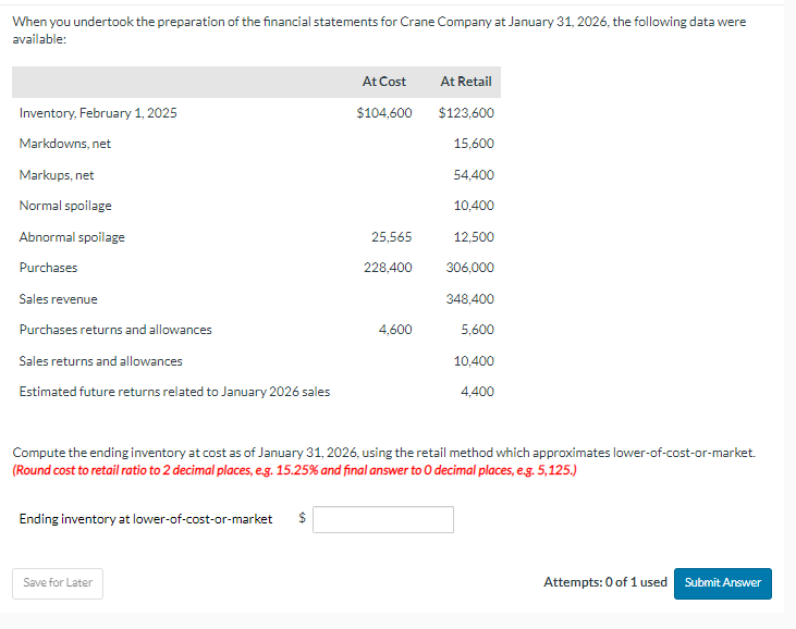 When you undertook the preparation of the financial statements for Crane Company at January 31, 2026, the following data were
available:
Inventory, February 1, 2025
Markdowns, net
Markups, net
Normal spoilage
Abnormal spoilage
Purchases
Sales revenue
Purchases returns and allowances
Sales returns and allowances
Estimated future returns related to January 2026 sales
Ending inventory at lower-of-cost-or-market
Save for Later
At Cost
$
$104,600
25,565
228,400
Compute the ending inventory at cost as of January 31, 2026, using the retail method which approximates lower-of-cost-or-market.
(Round cost to retail ratio to 2 decimal places, e.g. 15.25% and final answer to O decimal places, e.g. 5,125.)
4,600
At Retail
$123,600
15,600
54,400
10,400
12,500
306,000
348,400
5,600
10,400
4,400
Attempts: 0 of 1 used
Submit Answer