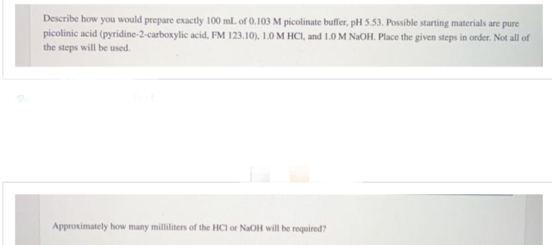 Describe how you would prepare exactly 100 mL of 0.103 M picolinate buffer, pH 5.53. Possible starting materials are pure
picolinic acid (pyridine-2-carboxylic acid, FM 123.10), 1.0 M HCl, and 1.0 M NaOH. Place the given steps in order. Not all of
the steps will be used.
Approximately how many milliliters of the HCI or NaOH will be required?