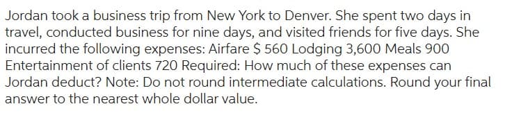 Jordan took a business trip from New York to Denver. She spent two days in
travel, conducted business for nine days, and visited friends for five days. She
incurred the following expenses: Airfare $ 560 Lodging 3,600 Meals 900
Entertainment of clients 720 Required: How much of these expenses can
Jordan deduct? Note: Do not round intermediate calculations. Round your final
answer to the nearest whole dollar value.