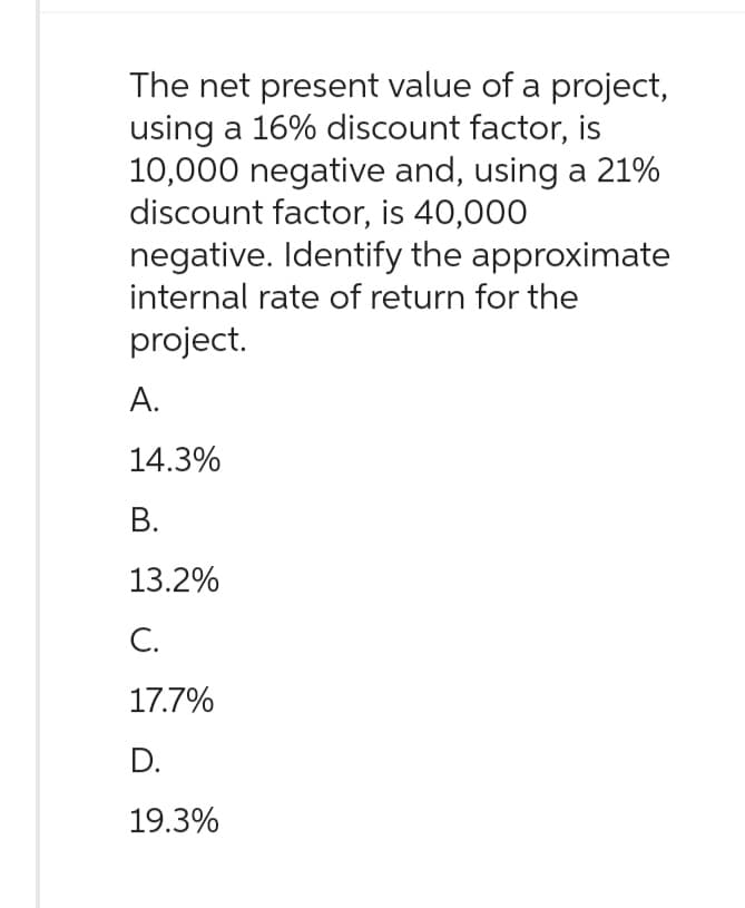 The net present value of a project,
using a 16% discount factor, is
10,000 negative and, using a 21%
discount factor, is 40,000
negative. Identify the approximate
internal rate of return for the
project.
A.
14.3%
B.
13.2%
C.
17.7%
D.
19.3%