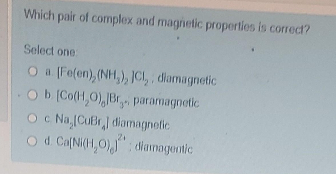 Which pair of complex and magnetic properties is correct?
Select one:
O a. [Fe(en), (NH₂), JCl₂, diamagnetic
O b. [Co(H₂O), JBr. paramagnetic
O c. Na,[CuBr] diamagnetic
O d. Ca[Ni(H₂O),""; diamagentic