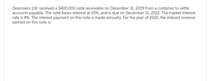Desrosiers Ltd. received a $400,000 note receivable on December 31, 2019 from a customer to settle
accounts payable. The note bears interest at 10%, and is due on December 31, 2022. The market interest
rate is 8%. The interest payment on the note is made annually. For the year of 2020, the interest revenue
earned on this note is: