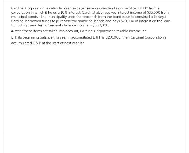 Cardinal Corporation, a calendar year taxpayer, receives dividend income of $250,000 from a
corporation in which it holds a 10% interest. Cardinal also receives interest income of $35,000 from
municipal bonds. (The municipality used the proceeds from the bond issue to construct a library.)
Cardinal borrowed funds to purchase the municipal bonds and pays $20,000 of interest on the loan.
Excluding these items, Cardinal's taxable income is $500,000.
a. After these items are taken into account, Cardinal Corporation's taxable income is?
B. If its beginning balance this year in accumulated E & P is $150,000, then Cardinal Corporation's
accumulated E & P at the start of next year is?