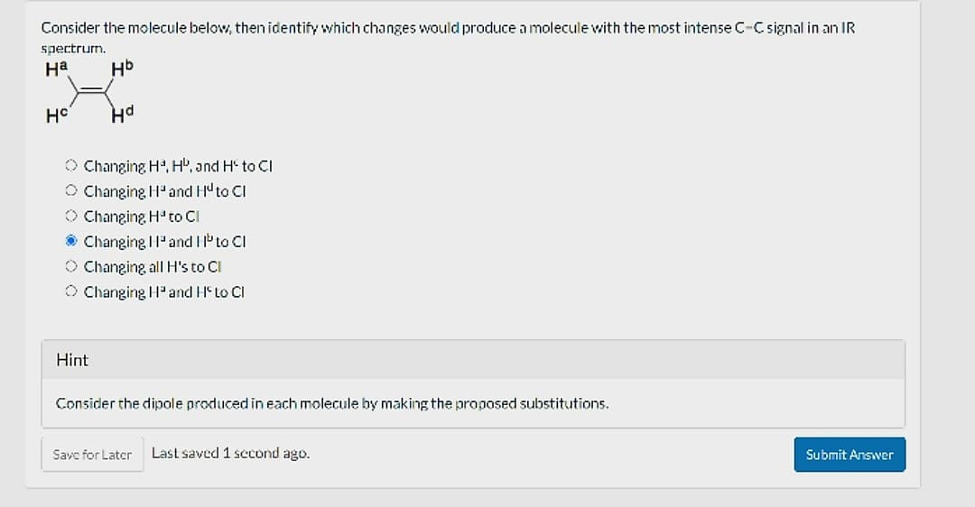 Consider the molecule below, then identify which changes would produce a molecule with the most intense C-C signal in an IR
spectrum.
Ha
Hb
HC
Hd
Changing Hª, HD, and H to CI
Changing Hand Huto Cl
Changing H³ to Cl
Changing Hand H to Cl
O Changing all H's to Cl
Changing Hand HS to Cl
Hint
Consider the dipole produced in each molecule by making the proposed substitutions.
Save for Later Last saved 1 second ago.
Submit Answer
