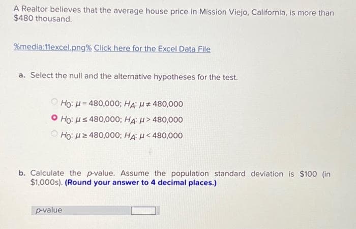 A Realtor believes that the average house price in Mission Viejo, California, is more than
$480 thousand.
%media:11excel.png% Click here for the Excel Data File
a. Select the null and the alternative hypotheses for the test.
Ho: H=480,000; HA: H# 480,000
Ho: H≤ 480,000; HA: > 480,000
Ho: ≥ 480,000; HA: H< 480,000
b. Calculate the p-value. Assume the population standard deviation is $100 (in
$1,000s). (Round your answer to 4 decimal places.)
p-value