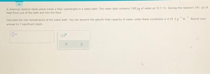 A chemical reaction takes place inside a flask submerged in a water bath. The water bath contains 3.00 kg of water at 32.5 °C. During the reaction 141. kJ of
heat flows out of the bath and into the flask.
Calculate the new temperature of the water bath. You can assume the specific heat capacity of water under these conditions is 4.18 JgK
answer to 3 significant digits.
0
X
d
Round your