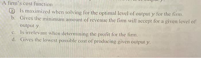 A firm's cost function
@ Is maximized when solving for the optimal level of output y for the firm.
b. Gives the minimum amount of revenue the firm will accept for a given level of
output y.
c. Is irrelevant when determining the profit for the firm.
d. Gives the lowest possible cost of producing given output y.
