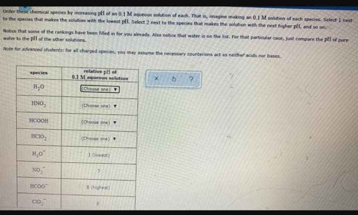 Order these chemical species by increasing pH of an 0.1 M aqueous solution of each. That is, imagine making an 0.1 M solution of each species. Select 1 next
to the species that makes the solution with the lowest pH. Select 2 next to the species that makes the solution with the next higher pH, and so on.
Notice that some of the rankings have been filled in for you already. Also notice that water is on the list. For that particular case, just compare the pH of pure
water to the pH of the other solutions.
Note for advanced students: for all charged species, you may assume the necessary counterions act as neither acids nor bases.
relative pH of
0.1 M aqueous solution
species
H,0
(Choose one)Y
HNO,
(Choose one) Y
HCOOH
(Choose one)
HCIO,
(Choose one) Y
H,0
1 (lowest)
NO,
HCO0
8 (highest)
CIO,
