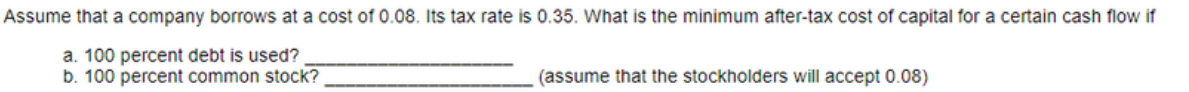 Assume that a company borrows at a cost of 0.08. Its tax rate is 0.35. What is the minimum after-tax cost of capital for a certain cash flow if
a. 100 percent debt is used?
b. 100 percent common stock?
(assume that the stockholders will accept 0.08)
