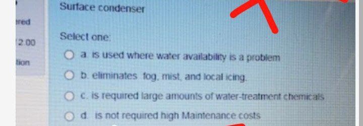 Surface condenser
red
Select one:
2.00
O a is used where water availability is a problem
tion
O b. eliminates fog, mist, and local icing.
O c. is required large amounts of water-treatment chemicalsS
Odis not required high Maintenance costs
