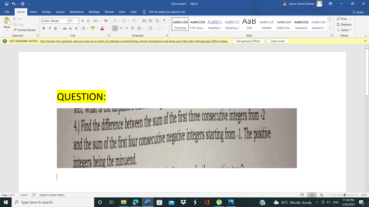 Document1 - Word
A victor francis froilan
困
O X
File
Home
Insert
Design
Layout
References
Mailings
Review
View
Help
Tell me what you want to do
유 Share
X Cut
O Find
Calibri (Body)
-||11
A A
Aa v
AаBЬСcDd AaBbСсDd AaBbC АаBЬСc[ Аа В давьссD
AaBbCcDd AaBbCcDd AaBbCcDd
e Copy
Sac Replace
Paste
В I
U v abe X2 x
aby
1 Normal
1 No Spac. Heading 1
Heading 2
Title
Subtitle
Subtle Em...
Emphasis
Intense E...
V Format Painter
A Select -
Clipboard
Font
Paragraph
Styles
Editing
GET GENUINE OFFICE Your license isn't genuine, and you may be a victim of software counterfeiting. Avoid interruption and keep your files safe with genuine Office today.
Get genuine Office
Learn more
QUESTION:
4, Find the difrence etven the sum of the fist the
and the sum of he fisfour onsecutie ngative mtegas staringfom-1.The osie
inteers beingthe mimend
consecutie intgrsfom 2
Page 1 of 1
1 word
English (United States)
167%
11:18 PM
O Type here to search
26°C Mostly cloudy
^ O 4) ENG
1/26/2022
