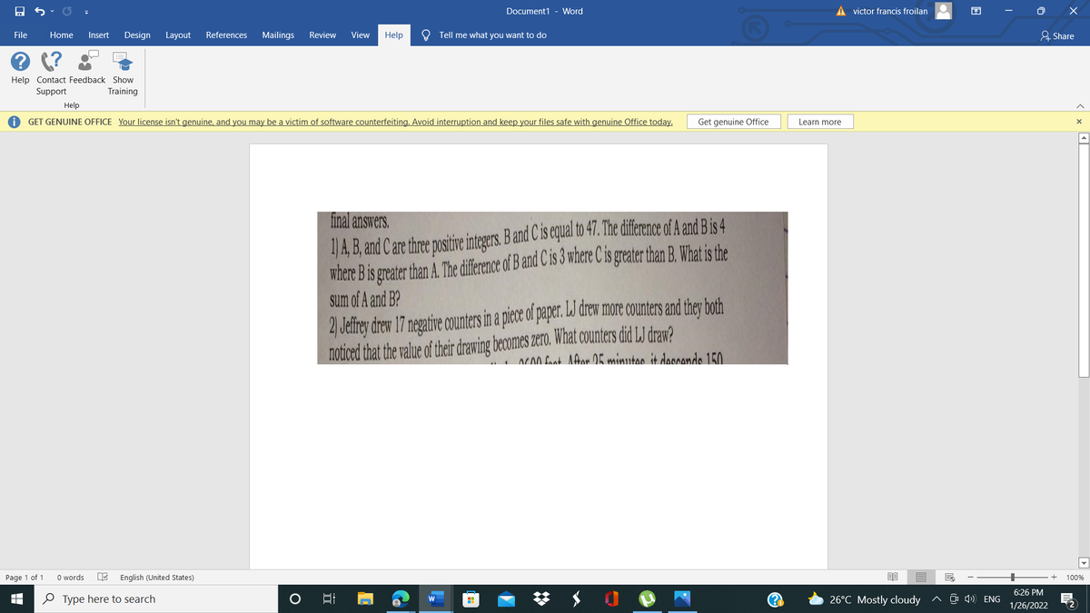 Document1 - Word
A victor francis froilan
O X
File
Home
Insert
Design
Layout
References
Mailings
Review
View
Help
O Tell me what you want to do
유 Share
Help Contact Feedback Show
Support
Training
Help
GET GENUINE OFFICE Your license isn't genuine, and you may be a victim of software counterfeiting. Avoid interruption and keep your files safe with genuine Office today.
Get genuine Office
Learn more
4, B, and C are three positive integers. Band C is equal to 47. The diference of A and B is 4
where Bis greater than A. The diference of B and C is 3 where C is greater than B. What is the
sum of A and B?
final answers.
2) Jefrey drew 17 negative counters in a piece of paper. LJ drew more counters and they both
noticed that the value of their drawing becomes zero. What counters did LJ draw?
ACA0 Cank Afron OK minutas it daoande 150
Page 1 of 1
O words
English (United States)
100%
6:26 PM
O Type here to search
26°C Mostly cloudy
^ O 4) ENG
1/26/2022
