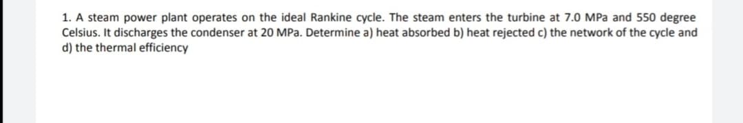 1. A steam power plant operates on the ideal Rankine cycle. The steam enters the turbine at 7.0 MPa and 550 degree
Celsius. It discharges the condenser at 20 MPa. Determine a) heat absorbed b) heat rejected c) the network of the cycle and
d) the thermal efficiency
