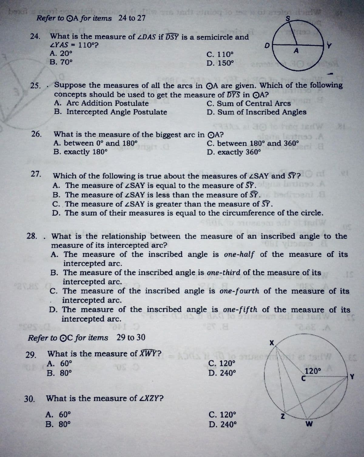 Refer to OA for items 24 to 27
bone p
24.
What is the measure of ZDAS if DSY is a semicircle and
ZYAS = 110°?
А. 20°
В. 70°
%3D
С. 110°
D. 150°
25. Suppose the measures of all the arcs in OA are given. Which of the following
concepts should be used to get the measure of DYS in OA?
A. Arc Addition Postulate
C. Sum of Central Arcs
D. Sum of Inscribed Angles
B. Intercepted Angle Postulate
26.
What is the measure of the biggest arc in OA?
A. between 0° and 180°
B. exactly 180°
.A
C. between 180° and 360°
D. exactly 360°
27.
Which of the following is true about the measures of ZSAY and SY?
A. The measure of ZSAY is equal to the measure of SY.
B. The measure of ZSAY is less than the measure of SY.
doeni 8
C. The measure of ZSAY is greater than the measure of SY.
D. The sum of their measures is equal to the circumference of the circle.
28. . What is the relationship between the measure of an inscribed angle to the
measure of its intercepted arc?
A. The measure of the inscribed angle is one-half of the measure of its
intercepted arc.
B. The measure of the inscribed angle is one-third of the measure of its
intercepted arc.
C. The measure of the inscribed angle is one-fourth of the measure of its
intercepted arc.
D. The measure of the inscribed angle is one-fifth of the measure of its
intercepted arc.
Refer to OC for items
29 to 30
29.
What is the measure of XWY?
et 19W
С. 120°
D. 240°
A. 60°
В. 80°
120°
Y
30.
What is the measure of LXZY?
А. 60°
В. 80°
С. 120°
D. 240°
