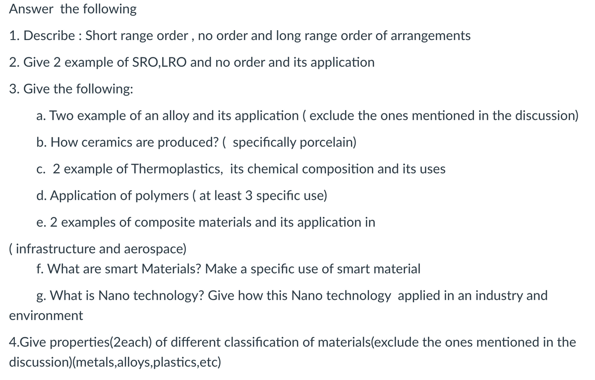 Answer the following
1. Describe : Short range order , no order and long range order of arrangements
2. Give 2 example of SRO,LRO and no order and its application
3. Give the following:
a. Two example of an alloy and its application ( exclude the ones mentioned in the discussion)
b. How ceramics are produced? ( specifically porcelain)
c. 2 example of Thermoplastics, its chemical composition and its uses
d. Application of polymers ( at least 3 specific use)
e. 2 examples of composite materials and its application in
( infrastructure and aerospace)
f. What are smart Materials? Make a specific use of smart material
g. What is Nano technology? Give how this Nano technology applied in an industry and
environment
4.Give properties(2each) of different classification of materials(exclude the ones mentioned in the
discussion)(metals,alloys,plastics,etc)
