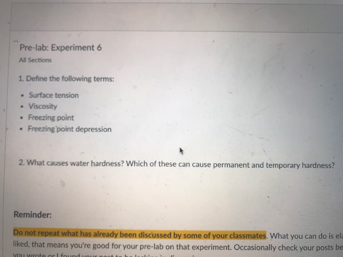 Pre-lab: Experiment 6
All Sections
1. Define the following terms:
Surface tension
Viscosity
Freezing point
Freezing point depression
2. What causes water hardnéss? Which of these can cause permanent and temporary hardness?
Reminder:
Do not repeat what has already been discussed by some of your classmates. What you can do is ela
liked, that means you're good for your pre-lab on that experiment. Occasionally check your posts be-
YOU wrote or I found vour po
