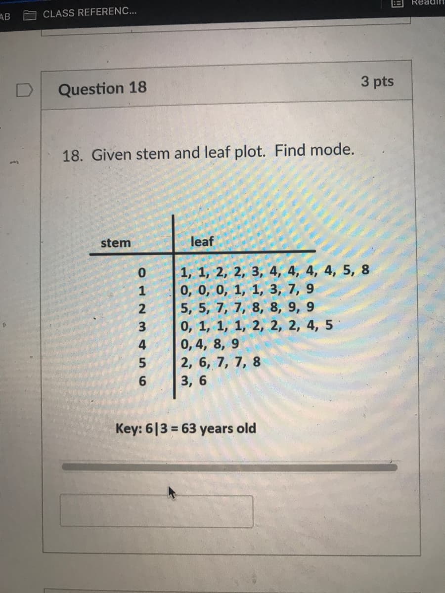 Readin
AB
CLASS REFERENC...
Question 18
3 pts
18. Given stem and leaf plot. Find mode.
stem
leaf
1, 1, 2, 2, 3, 4, 4, 4, 4, 5, 8
0, 0, 0, 1, 1, 3, 7, 9
5, 5, 7, 7, 8, 8, 9, 9
0, 1, 1, 1, 2, 2, 2, 4, 5
0, 4, 8, 9
2, 6, 7, 7, 8
1
2
4
6
3, 6
Key: 6|3 = 63 years old
%3D
