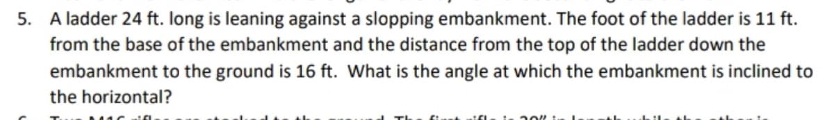 5. A ladder 24 ft. Iong is leaning against a slopping embankment. The foot of the ladder is 11 ft.
from the base of the embankment and the distance from the top of the ladder down the
embankment to the ground is 16 ft. What is the angle at which the embankment is inclined to
the horizontal?
