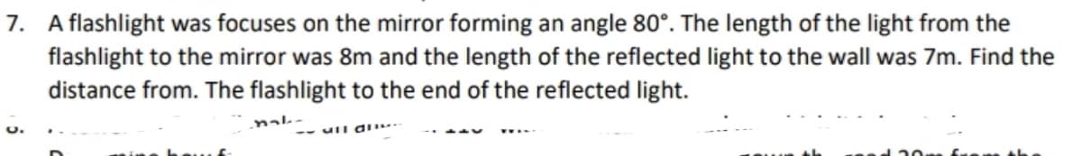 7. A flashlight was focuses on the mirror forming an angle 80°. The length of the light from the
flashlight to the mirror was 8m and the length of the reflected light to the wall was 7m. Find the
distance from. The flashlight to the end of the reflected light.
nak-
O.
-- uIl d
