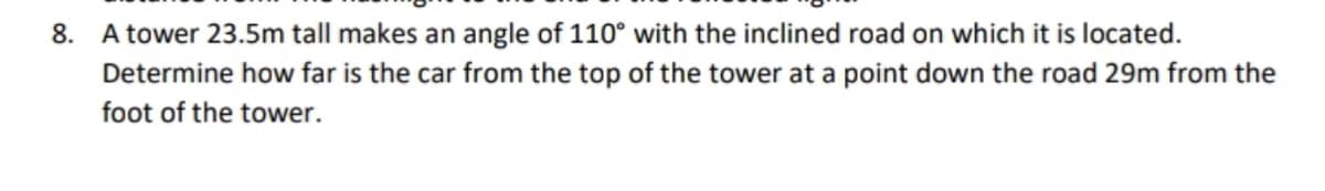 8. A tower 23.5m tall makes an angle of 110° with the inclined road on which it is located.
Determine how far is the car from the top of the tower at a point down the road 29m from the
foot of the tower.
